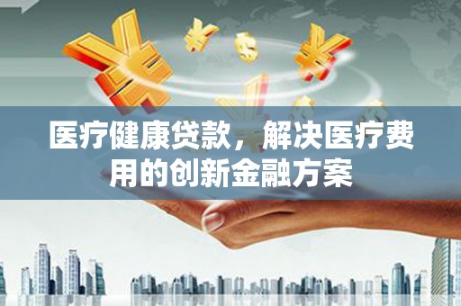 文登医疗健康贷款，解决医疗费用的创新金融方案